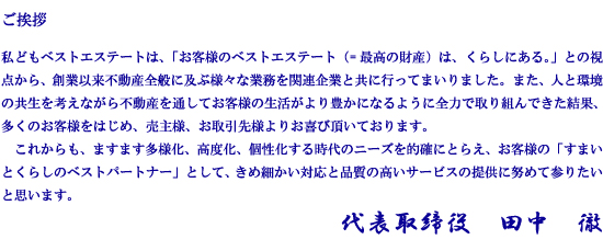 私どもベストエステートは、「お客様のベストエステート（=最高の財産）は、くらしにある。」との視点から、創業以来不動産全般に及ぶ様々な業務を関連企業と共に行ってまいりました。また、人と環境の共生を考えながら不動産を通してお客様の生活がより豊かになるように全力で取り組んできた結果、多くのお客様をはじめ、売主様、お取引先様よりお喜び頂いております。　これからも、ますます多様化、高度化、個性化する時代のニーズを的確にとらえ、お客様の「すまいとくらしのベストパートナー」として、きめ細かい対応と品質の高いサービスの提供に努めて参りたいと思います。